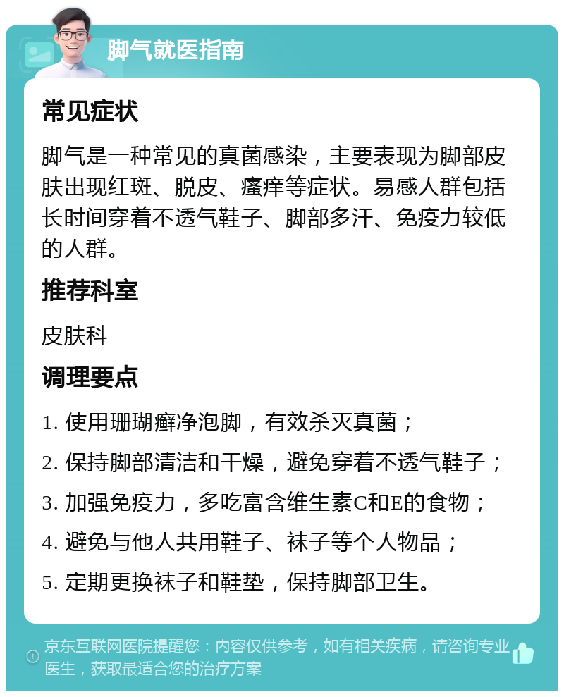 脚气就医指南 常见症状 脚气是一种常见的真菌感染，主要表现为脚部皮肤出现红斑、脱皮、瘙痒等症状。易感人群包括长时间穿着不透气鞋子、脚部多汗、免疫力较低的人群。 推荐科室 皮肤科 调理要点 1. 使用珊瑚癣净泡脚，有效杀灭真菌； 2. 保持脚部清洁和干燥，避免穿着不透气鞋子； 3. 加强免疫力，多吃富含维生素C和E的食物； 4. 避免与他人共用鞋子、袜子等个人物品； 5. 定期更换袜子和鞋垫，保持脚部卫生。