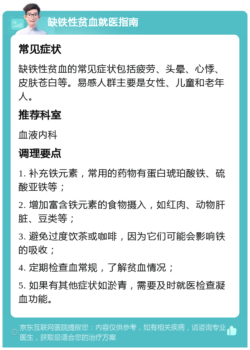 缺铁性贫血就医指南 常见症状 缺铁性贫血的常见症状包括疲劳、头晕、心悸、皮肤苍白等。易感人群主要是女性、儿童和老年人。 推荐科室 血液内科 调理要点 1. 补充铁元素，常用的药物有蛋白琥珀酸铁、硫酸亚铁等； 2. 增加富含铁元素的食物摄入，如红肉、动物肝脏、豆类等； 3. 避免过度饮茶或咖啡，因为它们可能会影响铁的吸收； 4. 定期检查血常规，了解贫血情况； 5. 如果有其他症状如淤青，需要及时就医检查凝血功能。