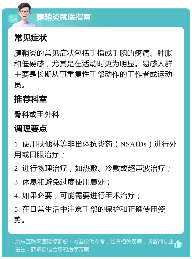 腱鞘炎就医指南 常见症状 腱鞘炎的常见症状包括手指或手腕的疼痛、肿胀和僵硬感，尤其是在活动时更为明显。易感人群主要是长期从事重复性手部动作的工作者或运动员。 推荐科室 骨科或手外科 调理要点 1. 使用扶他林等非甾体抗炎药（NSAIDs）进行外用或口服治疗； 2. 进行物理治疗，如热敷、冷敷或超声波治疗； 3. 休息和避免过度使用患处； 4. 如果必要，可能需要进行手术治疗； 5. 在日常生活中注意手部的保护和正确使用姿势。