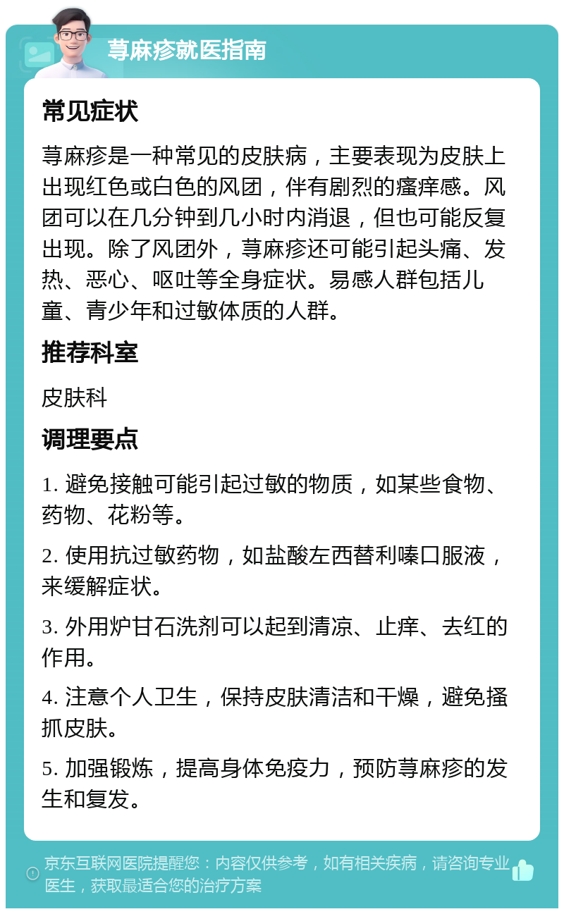 荨麻疹就医指南 常见症状 荨麻疹是一种常见的皮肤病，主要表现为皮肤上出现红色或白色的风团，伴有剧烈的瘙痒感。风团可以在几分钟到几小时内消退，但也可能反复出现。除了风团外，荨麻疹还可能引起头痛、发热、恶心、呕吐等全身症状。易感人群包括儿童、青少年和过敏体质的人群。 推荐科室 皮肤科 调理要点 1. 避免接触可能引起过敏的物质，如某些食物、药物、花粉等。 2. 使用抗过敏药物，如盐酸左西替利嗪口服液，来缓解症状。 3. 外用炉甘石洗剂可以起到清凉、止痒、去红的作用。 4. 注意个人卫生，保持皮肤清洁和干燥，避免搔抓皮肤。 5. 加强锻炼，提高身体免疫力，预防荨麻疹的发生和复发。