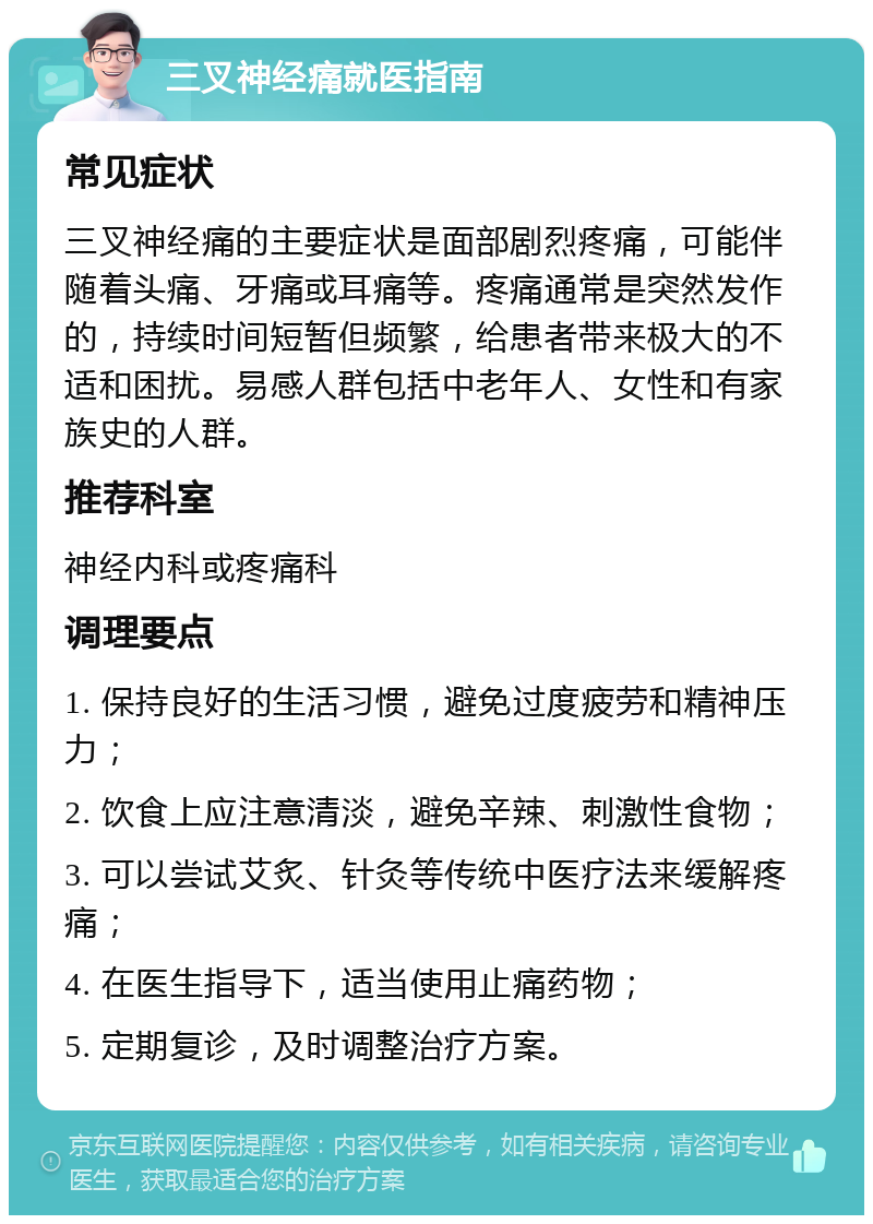 三叉神经痛就医指南 常见症状 三叉神经痛的主要症状是面部剧烈疼痛，可能伴随着头痛、牙痛或耳痛等。疼痛通常是突然发作的，持续时间短暂但频繁，给患者带来极大的不适和困扰。易感人群包括中老年人、女性和有家族史的人群。 推荐科室 神经内科或疼痛科 调理要点 1. 保持良好的生活习惯，避免过度疲劳和精神压力； 2. 饮食上应注意清淡，避免辛辣、刺激性食物； 3. 可以尝试艾炙、针灸等传统中医疗法来缓解疼痛； 4. 在医生指导下，适当使用止痛药物； 5. 定期复诊，及时调整治疗方案。