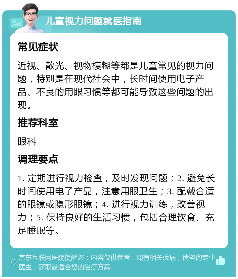 儿童视力问题就医指南 常见症状 近视、散光、视物模糊等都是儿童常见的视力问题，特别是在现代社会中，长时间使用电子产品、不良的用眼习惯等都可能导致这些问题的出现。 推荐科室 眼科 调理要点 1. 定期进行视力检查，及时发现问题；2. 避免长时间使用电子产品，注意用眼卫生；3. 配戴合适的眼镜或隐形眼镜；4. 进行视力训练，改善视力；5. 保持良好的生活习惯，包括合理饮食、充足睡眠等。