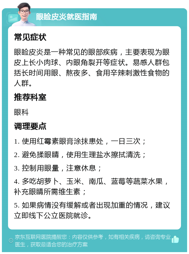 眼睑皮炎就医指南 常见症状 眼睑皮炎是一种常见的眼部疾病，主要表现为眼皮上长小肉球、内眼角裂开等症状。易感人群包括长时间用眼、熬夜多、食用辛辣刺激性食物的人群。 推荐科室 眼科 调理要点 1. 使用红霉素眼膏涂抹患处，一日三次； 2. 避免揉眼睛，使用生理盐水擦拭清洗； 3. 控制用眼量，注意休息； 4. 多吃胡萝卜、玉米、南瓜、蓝莓等蔬菜水果，补充眼睛所需维生素； 5. 如果病情没有缓解或者出现加重的情况，建议立即线下公立医院就诊。