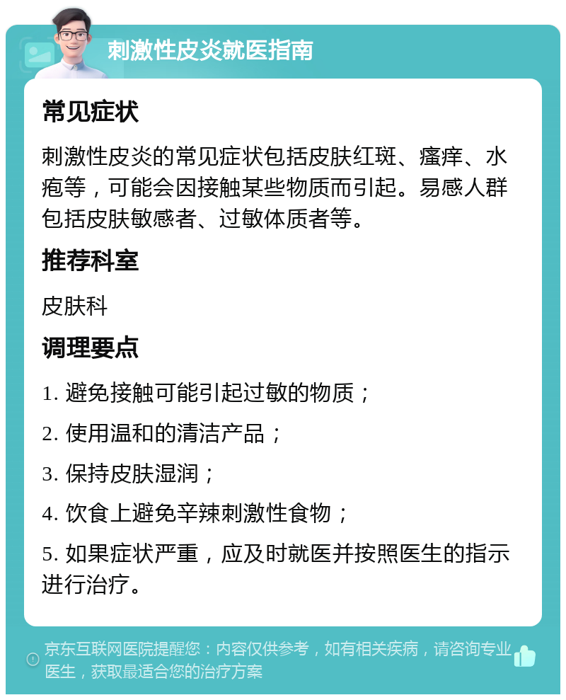 刺激性皮炎就医指南 常见症状 刺激性皮炎的常见症状包括皮肤红斑、瘙痒、水疱等，可能会因接触某些物质而引起。易感人群包括皮肤敏感者、过敏体质者等。 推荐科室 皮肤科 调理要点 1. 避免接触可能引起过敏的物质； 2. 使用温和的清洁产品； 3. 保持皮肤湿润； 4. 饮食上避免辛辣刺激性食物； 5. 如果症状严重，应及时就医并按照医生的指示进行治疗。