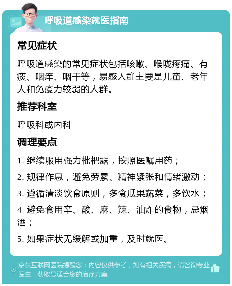 呼吸道感染就医指南 常见症状 呼吸道感染的常见症状包括咳嗽、喉咙疼痛、有痰、咽痒、咽干等，易感人群主要是儿童、老年人和免疫力较弱的人群。 推荐科室 呼吸科或内科 调理要点 1. 继续服用强力枇杷露，按照医嘱用药； 2. 规律作息，避免劳累、精神紧张和情绪激动； 3. 遵循清淡饮食原则，多食瓜果蔬菜，多饮水； 4. 避免食用辛、酸、麻、辣、油炸的食物，忌烟酒； 5. 如果症状无缓解或加重，及时就医。