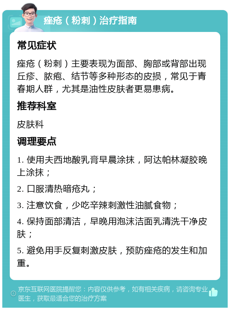 痤疮（粉刺）治疗指南 常见症状 痤疮（粉刺）主要表现为面部、胸部或背部出现丘疹、脓疱、结节等多种形态的皮损，常见于青春期人群，尤其是油性皮肤者更易患病。 推荐科室 皮肤科 调理要点 1. 使用夫西地酸乳膏早晨涂抹，阿达帕林凝胶晚上涂抹； 2. 口服清热暗疮丸； 3. 注意饮食，少吃辛辣刺激性油腻食物； 4. 保持面部清洁，早晚用泡沫洁面乳清洗干净皮肤； 5. 避免用手反复刺激皮肤，预防痤疮的发生和加重。