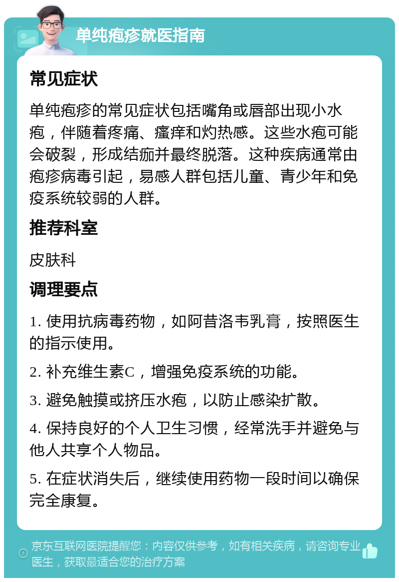 单纯疱疹就医指南 常见症状 单纯疱疹的常见症状包括嘴角或唇部出现小水疱，伴随着疼痛、瘙痒和灼热感。这些水疱可能会破裂，形成结痂并最终脱落。这种疾病通常由疱疹病毒引起，易感人群包括儿童、青少年和免疫系统较弱的人群。 推荐科室 皮肤科 调理要点 1. 使用抗病毒药物，如阿昔洛韦乳膏，按照医生的指示使用。 2. 补充维生素C，增强免疫系统的功能。 3. 避免触摸或挤压水疱，以防止感染扩散。 4. 保持良好的个人卫生习惯，经常洗手并避免与他人共享个人物品。 5. 在症状消失后，继续使用药物一段时间以确保完全康复。