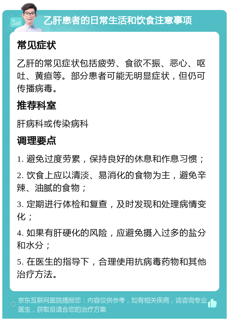 乙肝患者的日常生活和饮食注意事项 常见症状 乙肝的常见症状包括疲劳、食欲不振、恶心、呕吐、黄疸等。部分患者可能无明显症状，但仍可传播病毒。 推荐科室 肝病科或传染病科 调理要点 1. 避免过度劳累，保持良好的休息和作息习惯； 2. 饮食上应以清淡、易消化的食物为主，避免辛辣、油腻的食物； 3. 定期进行体检和复查，及时发现和处理病情变化； 4. 如果有肝硬化的风险，应避免摄入过多的盐分和水分； 5. 在医生的指导下，合理使用抗病毒药物和其他治疗方法。