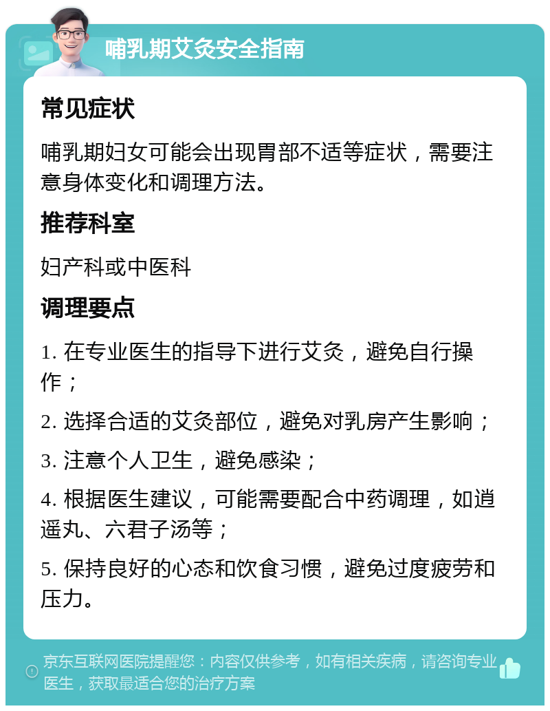 哺乳期艾灸安全指南 常见症状 哺乳期妇女可能会出现胃部不适等症状，需要注意身体变化和调理方法。 推荐科室 妇产科或中医科 调理要点 1. 在专业医生的指导下进行艾灸，避免自行操作； 2. 选择合适的艾灸部位，避免对乳房产生影响； 3. 注意个人卫生，避免感染； 4. 根据医生建议，可能需要配合中药调理，如逍遥丸、六君子汤等； 5. 保持良好的心态和饮食习惯，避免过度疲劳和压力。