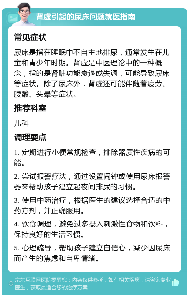 肾虚引起的尿床问题就医指南 常见症状 尿床是指在睡眠中不自主地排尿，通常发生在儿童和青少年时期。肾虚是中医理论中的一种概念，指的是肾脏功能衰退或失调，可能导致尿床等症状。除了尿床外，肾虚还可能伴随着疲劳、腰酸、头晕等症状。 推荐科室 儿科 调理要点 1. 定期进行小便常规检查，排除器质性疾病的可能。 2. 尝试报警疗法，通过设置闹钟或使用尿床报警器来帮助孩子建立起夜间排尿的习惯。 3. 使用中药治疗，根据医生的建议选择合适的中药方剂，并正确服用。 4. 饮食调理，避免过多摄入刺激性食物和饮料，保持良好的生活习惯。 5. 心理疏导，帮助孩子建立自信心，减少因尿床而产生的焦虑和自卑情绪。