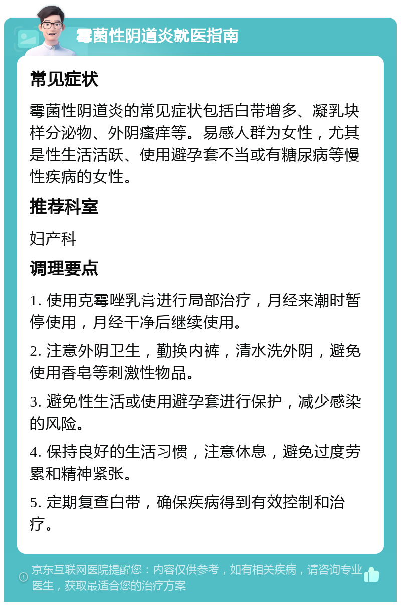 霉菌性阴道炎就医指南 常见症状 霉菌性阴道炎的常见症状包括白带增多、凝乳块样分泌物、外阴瘙痒等。易感人群为女性，尤其是性生活活跃、使用避孕套不当或有糖尿病等慢性疾病的女性。 推荐科室 妇产科 调理要点 1. 使用克霉唑乳膏进行局部治疗，月经来潮时暂停使用，月经干净后继续使用。 2. 注意外阴卫生，勤换内裤，清水洗外阴，避免使用香皂等刺激性物品。 3. 避免性生活或使用避孕套进行保护，减少感染的风险。 4. 保持良好的生活习惯，注意休息，避免过度劳累和精神紧张。 5. 定期复查白带，确保疾病得到有效控制和治疗。