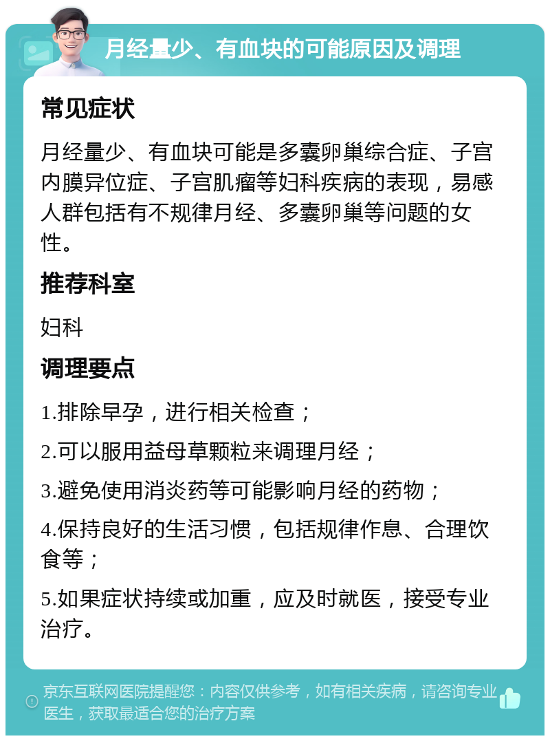 月经量少、有血块的可能原因及调理 常见症状 月经量少、有血块可能是多囊卵巢综合症、子宫内膜异位症、子宫肌瘤等妇科疾病的表现，易感人群包括有不规律月经、多囊卵巢等问题的女性。 推荐科室 妇科 调理要点 1.排除早孕，进行相关检查； 2.可以服用益母草颗粒来调理月经； 3.避免使用消炎药等可能影响月经的药物； 4.保持良好的生活习惯，包括规律作息、合理饮食等； 5.如果症状持续或加重，应及时就医，接受专业治疗。