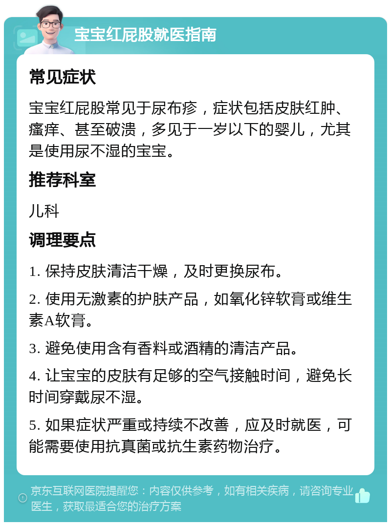 宝宝红屁股就医指南 常见症状 宝宝红屁股常见于尿布疹，症状包括皮肤红肿、瘙痒、甚至破溃，多见于一岁以下的婴儿，尤其是使用尿不湿的宝宝。 推荐科室 儿科 调理要点 1. 保持皮肤清洁干燥，及时更换尿布。 2. 使用无激素的护肤产品，如氧化锌软膏或维生素A软膏。 3. 避免使用含有香料或酒精的清洁产品。 4. 让宝宝的皮肤有足够的空气接触时间，避免长时间穿戴尿不湿。 5. 如果症状严重或持续不改善，应及时就医，可能需要使用抗真菌或抗生素药物治疗。