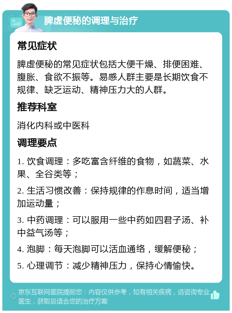 脾虚便秘的调理与治疗 常见症状 脾虚便秘的常见症状包括大便干燥、排便困难、腹胀、食欲不振等。易感人群主要是长期饮食不规律、缺乏运动、精神压力大的人群。 推荐科室 消化内科或中医科 调理要点 1. 饮食调理：多吃富含纤维的食物，如蔬菜、水果、全谷类等； 2. 生活习惯改善：保持规律的作息时间，适当增加运动量； 3. 中药调理：可以服用一些中药如四君子汤、补中益气汤等； 4. 泡脚：每天泡脚可以活血通络，缓解便秘； 5. 心理调节：减少精神压力，保持心情愉快。