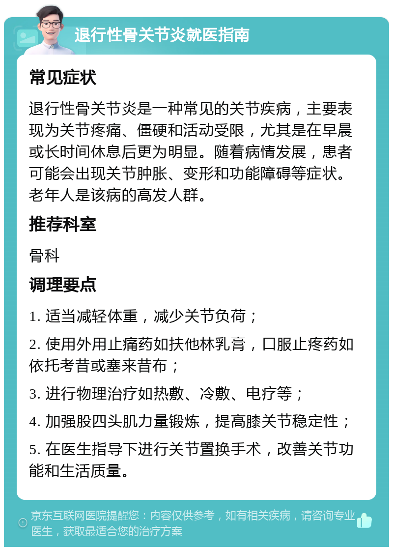 退行性骨关节炎就医指南 常见症状 退行性骨关节炎是一种常见的关节疾病，主要表现为关节疼痛、僵硬和活动受限，尤其是在早晨或长时间休息后更为明显。随着病情发展，患者可能会出现关节肿胀、变形和功能障碍等症状。老年人是该病的高发人群。 推荐科室 骨科 调理要点 1. 适当减轻体重，减少关节负荷； 2. 使用外用止痛药如扶他林乳膏，口服止疼药如依托考昔或塞来昔布； 3. 进行物理治疗如热敷、冷敷、电疗等； 4. 加强股四头肌力量锻炼，提高膝关节稳定性； 5. 在医生指导下进行关节置换手术，改善关节功能和生活质量。