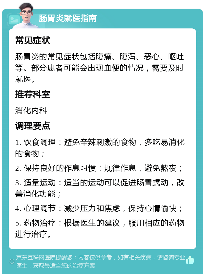 肠胃炎就医指南 常见症状 肠胃炎的常见症状包括腹痛、腹泻、恶心、呕吐等。部分患者可能会出现血便的情况，需要及时就医。 推荐科室 消化内科 调理要点 1. 饮食调理：避免辛辣刺激的食物，多吃易消化的食物； 2. 保持良好的作息习惯：规律作息，避免熬夜； 3. 适量运动：适当的运动可以促进肠胃蠕动，改善消化功能； 4. 心理调节：减少压力和焦虑，保持心情愉快； 5. 药物治疗：根据医生的建议，服用相应的药物进行治疗。