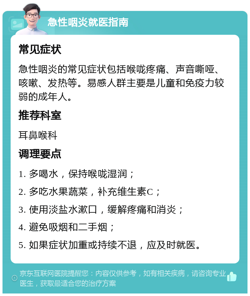 急性咽炎就医指南 常见症状 急性咽炎的常见症状包括喉咙疼痛、声音嘶哑、咳嗽、发热等。易感人群主要是儿童和免疫力较弱的成年人。 推荐科室 耳鼻喉科 调理要点 1. 多喝水，保持喉咙湿润； 2. 多吃水果蔬菜，补充维生素C； 3. 使用淡盐水漱口，缓解疼痛和消炎； 4. 避免吸烟和二手烟； 5. 如果症状加重或持续不退，应及时就医。