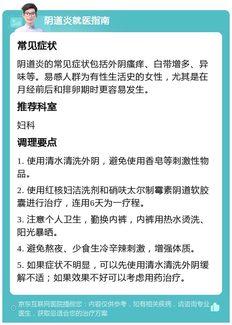 阴道炎就医指南 常见症状 阴道炎的常见症状包括外阴瘙痒、白带增多、异味等。易感人群为有性生活史的女性，尤其是在月经前后和排卵期时更容易发生。 推荐科室 妇科 调理要点 1. 使用清水清洗外阴，避免使用香皂等刺激性物品。 2. 使用红核妇洁洗剂和硝呋太尔制霉素阴道软胶囊进行治疗，连用6天为一疗程。 3. 注意个人卫生，勤换内裤，内裤用热水烫洗、阳光暴晒。 4. 避免熬夜、少食生冷辛辣刺激，增强体质。 5. 如果症状不明显，可以先使用清水清洗外阴缓解不适；如果效果不好可以考虑用药治疗。