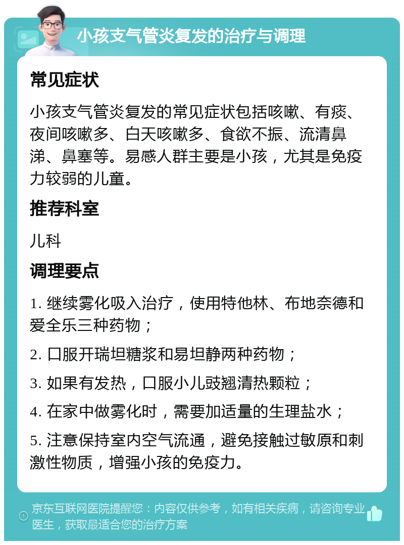 小孩支气管炎复发的治疗与调理 常见症状 小孩支气管炎复发的常见症状包括咳嗽、有痰、夜间咳嗽多、白天咳嗽多、食欲不振、流清鼻涕、鼻塞等。易感人群主要是小孩，尤其是免疫力较弱的儿童。 推荐科室 儿科 调理要点 1. 继续雾化吸入治疗，使用特他林、布地奈德和爱全乐三种药物； 2. 口服开瑞坦糖浆和易坦静两种药物； 3. 如果有发热，口服小儿豉翘清热颗粒； 4. 在家中做雾化时，需要加适量的生理盐水； 5. 注意保持室内空气流通，避免接触过敏原和刺激性物质，增强小孩的免疫力。