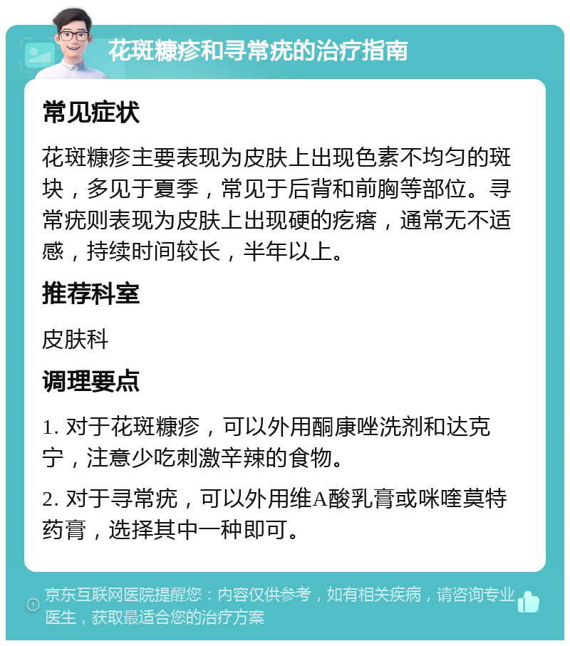 花斑糠疹和寻常疣的治疗指南 常见症状 花斑糠疹主要表现为皮肤上出现色素不均匀的斑块，多见于夏季，常见于后背和前胸等部位。寻常疣则表现为皮肤上出现硬的疙瘩，通常无不适感，持续时间较长，半年以上。 推荐科室 皮肤科 调理要点 1. 对于花斑糠疹，可以外用酮康唑洗剂和达克宁，注意少吃刺激辛辣的食物。 2. 对于寻常疣，可以外用维A酸乳膏或咪喹莫特药膏，选择其中一种即可。