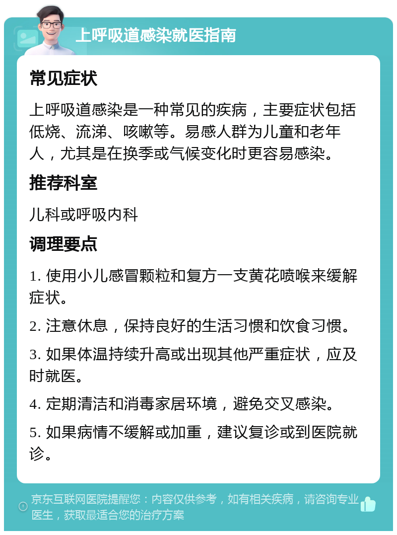 上呼吸道感染就医指南 常见症状 上呼吸道感染是一种常见的疾病，主要症状包括低烧、流涕、咳嗽等。易感人群为儿童和老年人，尤其是在换季或气候变化时更容易感染。 推荐科室 儿科或呼吸内科 调理要点 1. 使用小儿感冒颗粒和复方一支黄花喷喉来缓解症状。 2. 注意休息，保持良好的生活习惯和饮食习惯。 3. 如果体温持续升高或出现其他严重症状，应及时就医。 4. 定期清洁和消毒家居环境，避免交叉感染。 5. 如果病情不缓解或加重，建议复诊或到医院就诊。