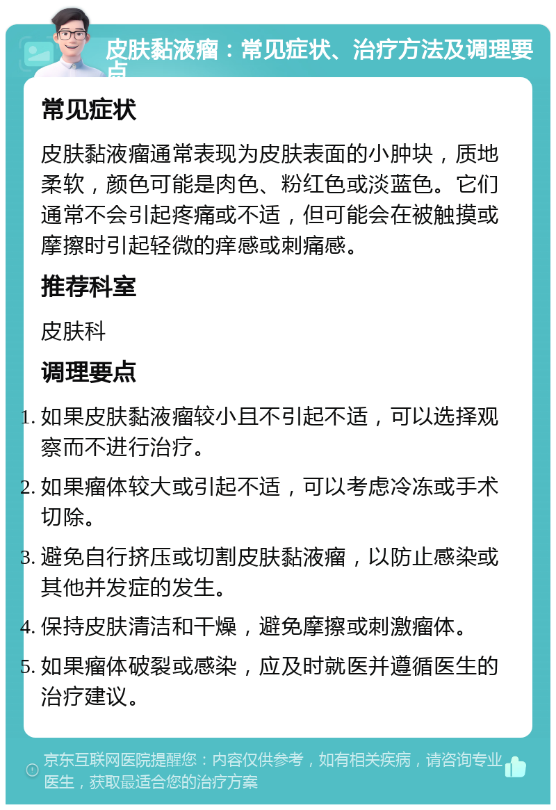 皮肤黏液瘤：常见症状、治疗方法及调理要点 常见症状 皮肤黏液瘤通常表现为皮肤表面的小肿块，质地柔软，颜色可能是肉色、粉红色或淡蓝色。它们通常不会引起疼痛或不适，但可能会在被触摸或摩擦时引起轻微的痒感或刺痛感。 推荐科室 皮肤科 调理要点 如果皮肤黏液瘤较小且不引起不适，可以选择观察而不进行治疗。 如果瘤体较大或引起不适，可以考虑冷冻或手术切除。 避免自行挤压或切割皮肤黏液瘤，以防止感染或其他并发症的发生。 保持皮肤清洁和干燥，避免摩擦或刺激瘤体。 如果瘤体破裂或感染，应及时就医并遵循医生的治疗建议。