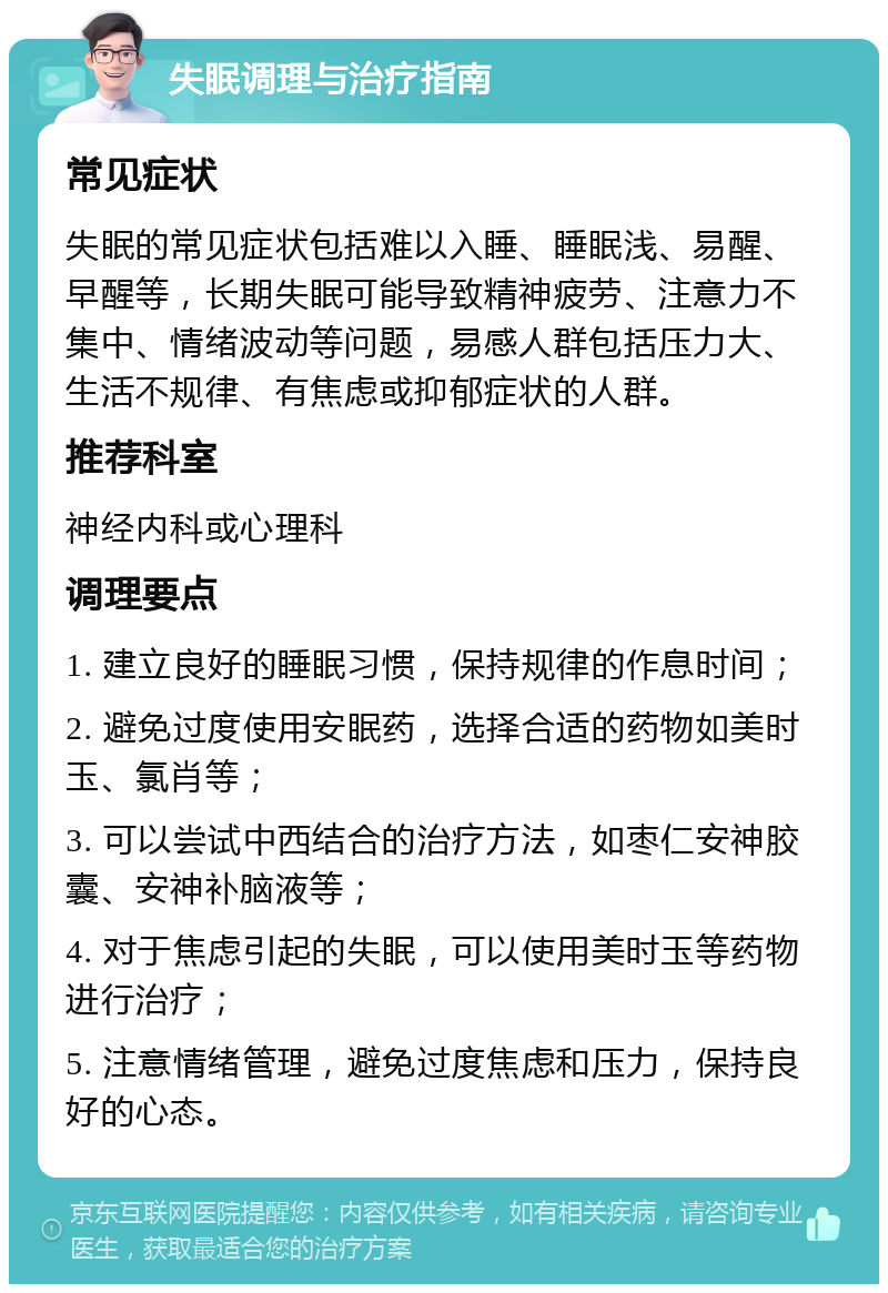 失眠调理与治疗指南 常见症状 失眠的常见症状包括难以入睡、睡眠浅、易醒、早醒等，长期失眠可能导致精神疲劳、注意力不集中、情绪波动等问题，易感人群包括压力大、生活不规律、有焦虑或抑郁症状的人群。 推荐科室 神经内科或心理科 调理要点 1. 建立良好的睡眠习惯，保持规律的作息时间； 2. 避免过度使用安眠药，选择合适的药物如美时玉、氯肖等； 3. 可以尝试中西结合的治疗方法，如枣仁安神胶囊、安神补脑液等； 4. 对于焦虑引起的失眠，可以使用美时玉等药物进行治疗； 5. 注意情绪管理，避免过度焦虑和压力，保持良好的心态。