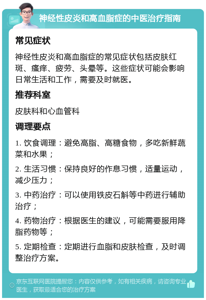 神经性皮炎和高血脂症的中医治疗指南 常见症状 神经性皮炎和高血脂症的常见症状包括皮肤红斑、瘙痒、疲劳、头晕等。这些症状可能会影响日常生活和工作，需要及时就医。 推荐科室 皮肤科和心血管科 调理要点 1. 饮食调理：避免高脂、高糖食物，多吃新鲜蔬菜和水果； 2. 生活习惯：保持良好的作息习惯，适量运动，减少压力； 3. 中药治疗：可以使用铁皮石斛等中药进行辅助治疗； 4. 药物治疗：根据医生的建议，可能需要服用降脂药物等； 5. 定期检查：定期进行血脂和皮肤检查，及时调整治疗方案。