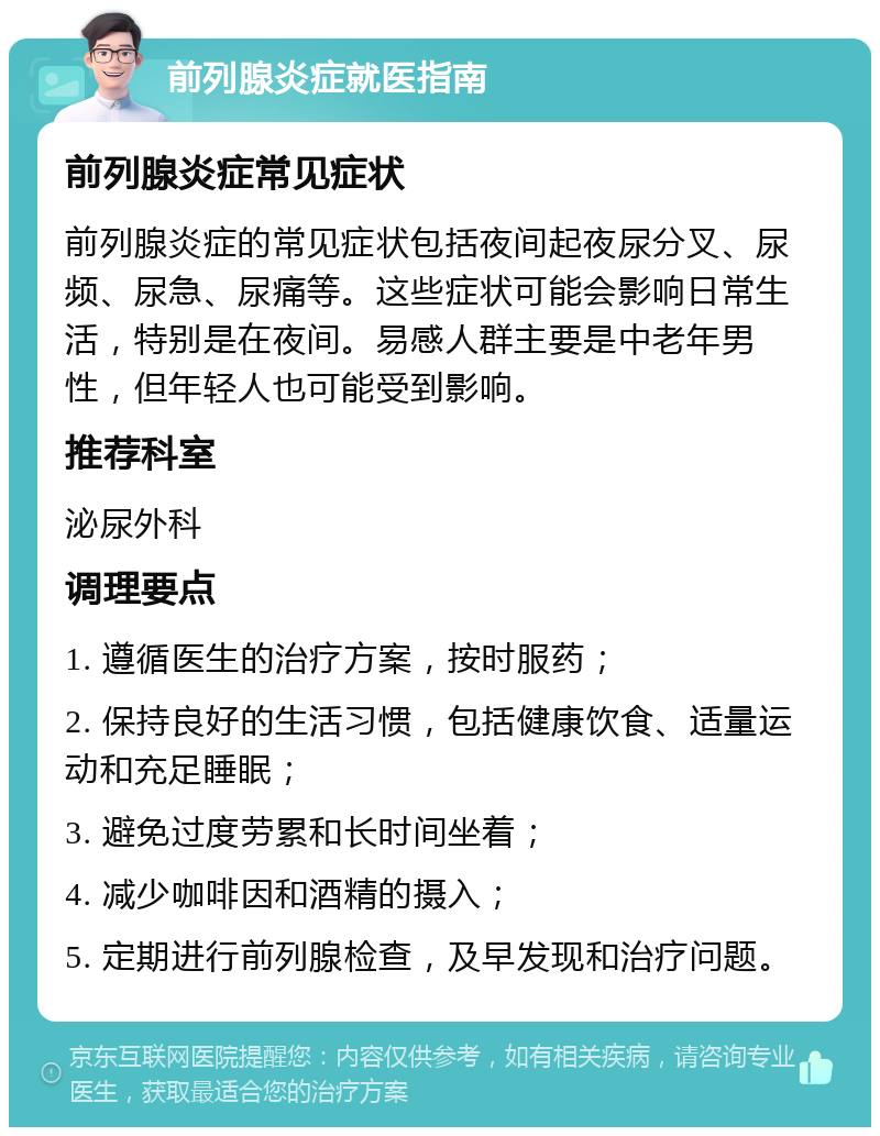 前列腺炎症就医指南 前列腺炎症常见症状 前列腺炎症的常见症状包括夜间起夜尿分叉、尿频、尿急、尿痛等。这些症状可能会影响日常生活，特别是在夜间。易感人群主要是中老年男性，但年轻人也可能受到影响。 推荐科室 泌尿外科 调理要点 1. 遵循医生的治疗方案，按时服药； 2. 保持良好的生活习惯，包括健康饮食、适量运动和充足睡眠； 3. 避免过度劳累和长时间坐着； 4. 减少咖啡因和酒精的摄入； 5. 定期进行前列腺检查，及早发现和治疗问题。