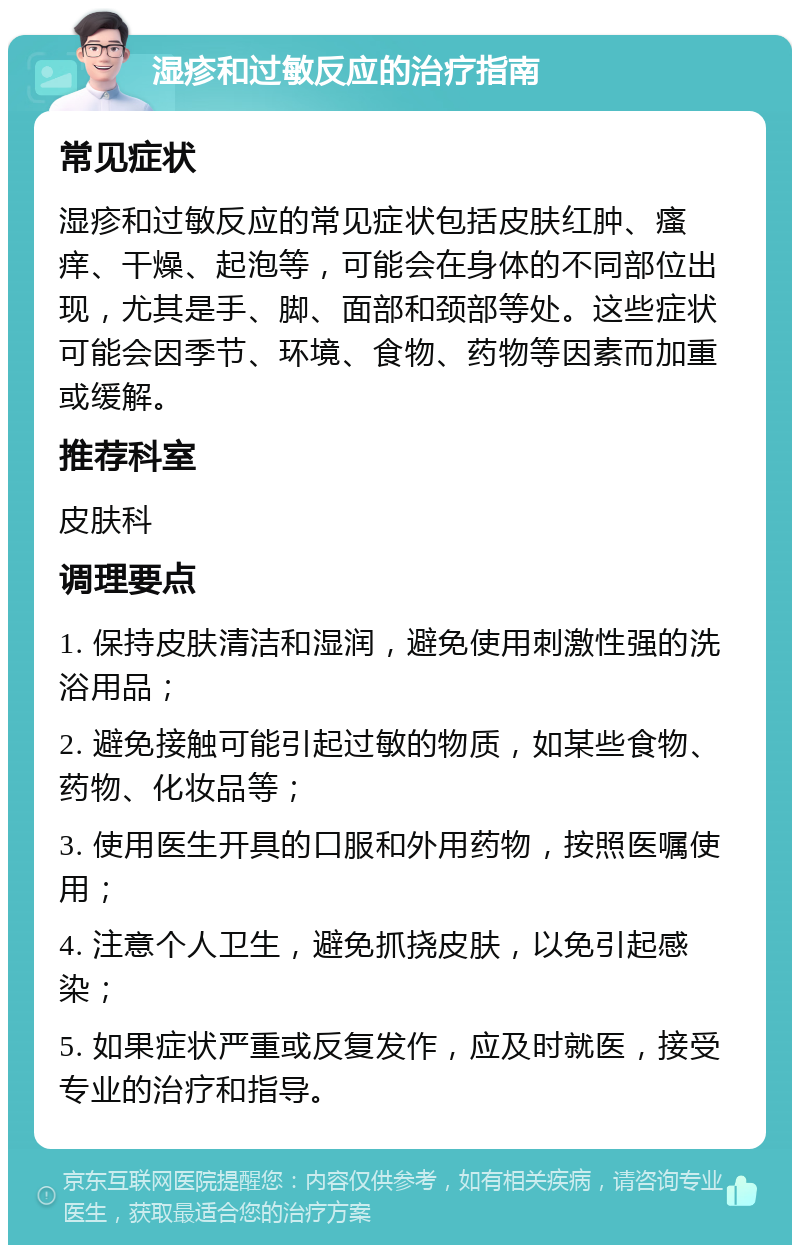 湿疹和过敏反应的治疗指南 常见症状 湿疹和过敏反应的常见症状包括皮肤红肿、瘙痒、干燥、起泡等，可能会在身体的不同部位出现，尤其是手、脚、面部和颈部等处。这些症状可能会因季节、环境、食物、药物等因素而加重或缓解。 推荐科室 皮肤科 调理要点 1. 保持皮肤清洁和湿润，避免使用刺激性强的洗浴用品； 2. 避免接触可能引起过敏的物质，如某些食物、药物、化妆品等； 3. 使用医生开具的口服和外用药物，按照医嘱使用； 4. 注意个人卫生，避免抓挠皮肤，以免引起感染； 5. 如果症状严重或反复发作，应及时就医，接受专业的治疗和指导。