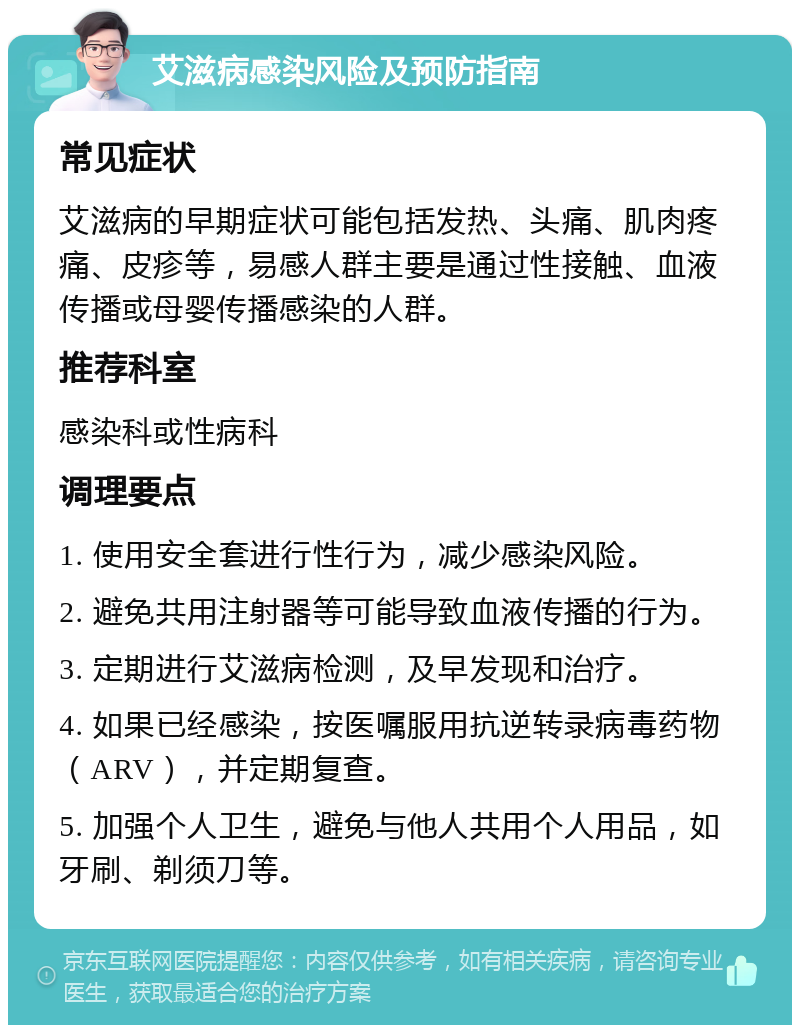 艾滋病感染风险及预防指南 常见症状 艾滋病的早期症状可能包括发热、头痛、肌肉疼痛、皮疹等，易感人群主要是通过性接触、血液传播或母婴传播感染的人群。 推荐科室 感染科或性病科 调理要点 1. 使用安全套进行性行为，减少感染风险。 2. 避免共用注射器等可能导致血液传播的行为。 3. 定期进行艾滋病检测，及早发现和治疗。 4. 如果已经感染，按医嘱服用抗逆转录病毒药物（ARV），并定期复查。 5. 加强个人卫生，避免与他人共用个人用品，如牙刷、剃须刀等。