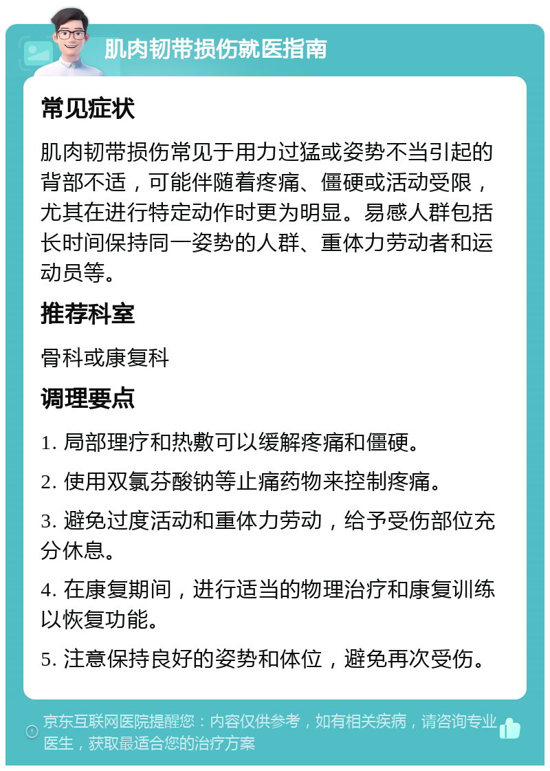 肌肉韧带损伤就医指南 常见症状 肌肉韧带损伤常见于用力过猛或姿势不当引起的背部不适，可能伴随着疼痛、僵硬或活动受限，尤其在进行特定动作时更为明显。易感人群包括长时间保持同一姿势的人群、重体力劳动者和运动员等。 推荐科室 骨科或康复科 调理要点 1. 局部理疗和热敷可以缓解疼痛和僵硬。 2. 使用双氯芬酸钠等止痛药物来控制疼痛。 3. 避免过度活动和重体力劳动，给予受伤部位充分休息。 4. 在康复期间，进行适当的物理治疗和康复训练以恢复功能。 5. 注意保持良好的姿势和体位，避免再次受伤。