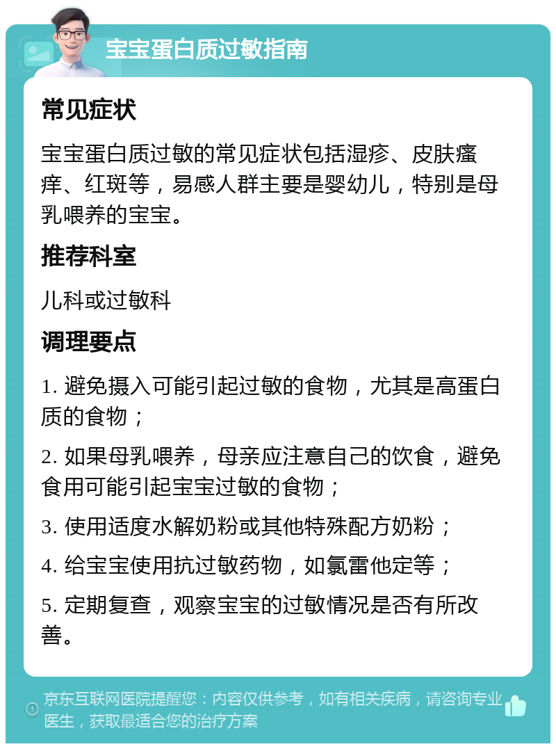 宝宝蛋白质过敏指南 常见症状 宝宝蛋白质过敏的常见症状包括湿疹、皮肤瘙痒、红斑等，易感人群主要是婴幼儿，特别是母乳喂养的宝宝。 推荐科室 儿科或过敏科 调理要点 1. 避免摄入可能引起过敏的食物，尤其是高蛋白质的食物； 2. 如果母乳喂养，母亲应注意自己的饮食，避免食用可能引起宝宝过敏的食物； 3. 使用适度水解奶粉或其他特殊配方奶粉； 4. 给宝宝使用抗过敏药物，如氯雷他定等； 5. 定期复查，观察宝宝的过敏情况是否有所改善。