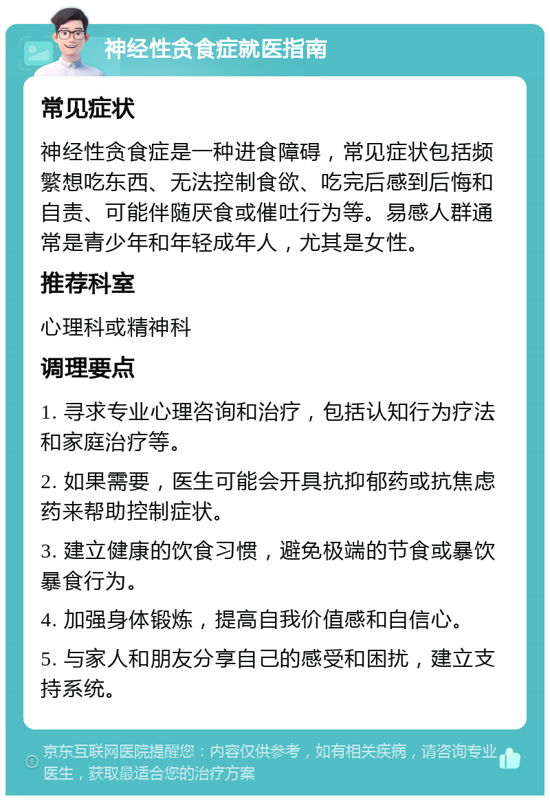 神经性贪食症就医指南 常见症状 神经性贪食症是一种进食障碍，常见症状包括频繁想吃东西、无法控制食欲、吃完后感到后悔和自责、可能伴随厌食或催吐行为等。易感人群通常是青少年和年轻成年人，尤其是女性。 推荐科室 心理科或精神科 调理要点 1. 寻求专业心理咨询和治疗，包括认知行为疗法和家庭治疗等。 2. 如果需要，医生可能会开具抗抑郁药或抗焦虑药来帮助控制症状。 3. 建立健康的饮食习惯，避免极端的节食或暴饮暴食行为。 4. 加强身体锻炼，提高自我价值感和自信心。 5. 与家人和朋友分享自己的感受和困扰，建立支持系统。