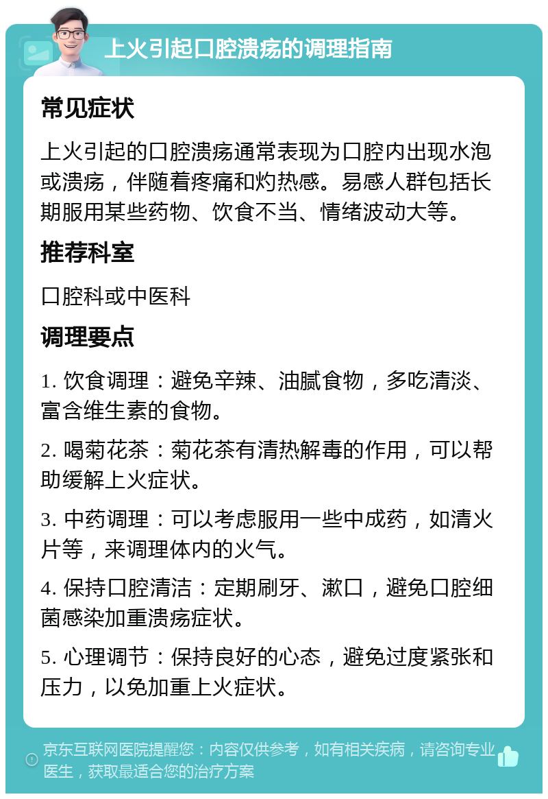 上火引起口腔溃疡的调理指南 常见症状 上火引起的口腔溃疡通常表现为口腔内出现水泡或溃疡，伴随着疼痛和灼热感。易感人群包括长期服用某些药物、饮食不当、情绪波动大等。 推荐科室 口腔科或中医科 调理要点 1. 饮食调理：避免辛辣、油腻食物，多吃清淡、富含维生素的食物。 2. 喝菊花茶：菊花茶有清热解毒的作用，可以帮助缓解上火症状。 3. 中药调理：可以考虑服用一些中成药，如清火片等，来调理体内的火气。 4. 保持口腔清洁：定期刷牙、漱口，避免口腔细菌感染加重溃疡症状。 5. 心理调节：保持良好的心态，避免过度紧张和压力，以免加重上火症状。