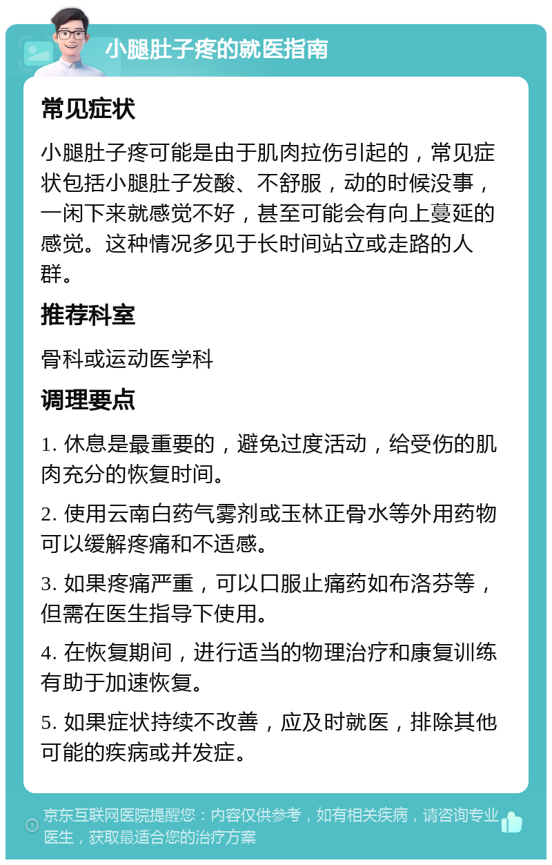 小腿肚子疼的就医指南 常见症状 小腿肚子疼可能是由于肌肉拉伤引起的，常见症状包括小腿肚子发酸、不舒服，动的时候没事，一闲下来就感觉不好，甚至可能会有向上蔓延的感觉。这种情况多见于长时间站立或走路的人群。 推荐科室 骨科或运动医学科 调理要点 1. 休息是最重要的，避免过度活动，给受伤的肌肉充分的恢复时间。 2. 使用云南白药气雾剂或玉林正骨水等外用药物可以缓解疼痛和不适感。 3. 如果疼痛严重，可以口服止痛药如布洛芬等，但需在医生指导下使用。 4. 在恢复期间，进行适当的物理治疗和康复训练有助于加速恢复。 5. 如果症状持续不改善，应及时就医，排除其他可能的疾病或并发症。