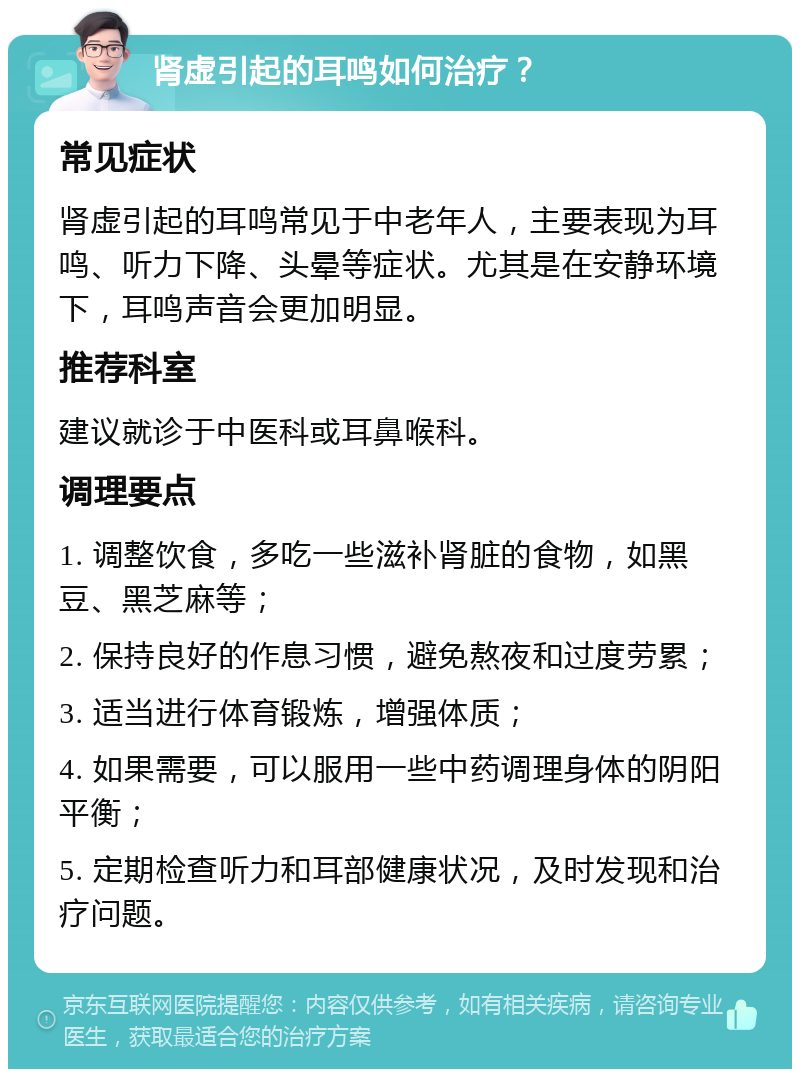 肾虚引起的耳鸣如何治疗？ 常见症状 肾虚引起的耳鸣常见于中老年人，主要表现为耳鸣、听力下降、头晕等症状。尤其是在安静环境下，耳鸣声音会更加明显。 推荐科室 建议就诊于中医科或耳鼻喉科。 调理要点 1. 调整饮食，多吃一些滋补肾脏的食物，如黑豆、黑芝麻等； 2. 保持良好的作息习惯，避免熬夜和过度劳累； 3. 适当进行体育锻炼，增强体质； 4. 如果需要，可以服用一些中药调理身体的阴阳平衡； 5. 定期检查听力和耳部健康状况，及时发现和治疗问题。