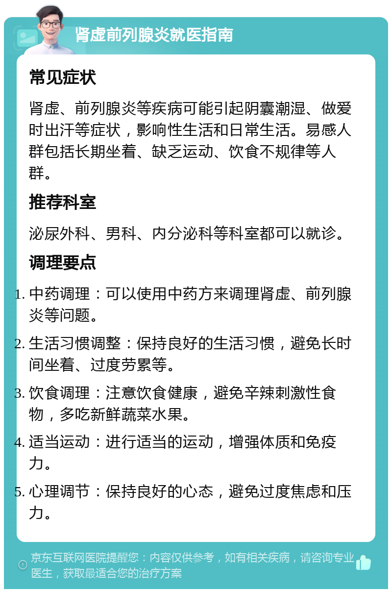 肾虚前列腺炎就医指南 常见症状 肾虚、前列腺炎等疾病可能引起阴囊潮湿、做爱时出汗等症状，影响性生活和日常生活。易感人群包括长期坐着、缺乏运动、饮食不规律等人群。 推荐科室 泌尿外科、男科、内分泌科等科室都可以就诊。 调理要点 中药调理：可以使用中药方来调理肾虚、前列腺炎等问题。 生活习惯调整：保持良好的生活习惯，避免长时间坐着、过度劳累等。 饮食调理：注意饮食健康，避免辛辣刺激性食物，多吃新鲜蔬菜水果。 适当运动：进行适当的运动，增强体质和免疫力。 心理调节：保持良好的心态，避免过度焦虑和压力。