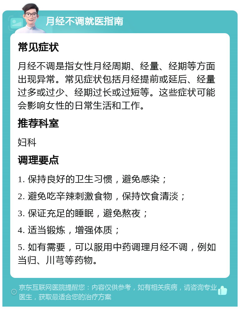 月经不调就医指南 常见症状 月经不调是指女性月经周期、经量、经期等方面出现异常。常见症状包括月经提前或延后、经量过多或过少、经期过长或过短等。这些症状可能会影响女性的日常生活和工作。 推荐科室 妇科 调理要点 1. 保持良好的卫生习惯，避免感染； 2. 避免吃辛辣刺激食物，保持饮食清淡； 3. 保证充足的睡眠，避免熬夜； 4. 适当锻炼，增强体质； 5. 如有需要，可以服用中药调理月经不调，例如当归、川芎等药物。