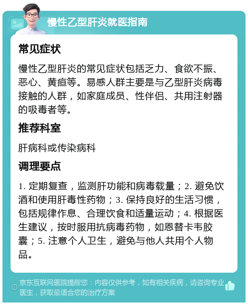 慢性乙型肝炎就医指南 常见症状 慢性乙型肝炎的常见症状包括乏力、食欲不振、恶心、黄疸等。易感人群主要是与乙型肝炎病毒接触的人群，如家庭成员、性伴侣、共用注射器的吸毒者等。 推荐科室 肝病科或传染病科 调理要点 1. 定期复查，监测肝功能和病毒载量；2. 避免饮酒和使用肝毒性药物；3. 保持良好的生活习惯，包括规律作息、合理饮食和适量运动；4. 根据医生建议，按时服用抗病毒药物，如恩替卡韦胶囊；5. 注意个人卫生，避免与他人共用个人物品。