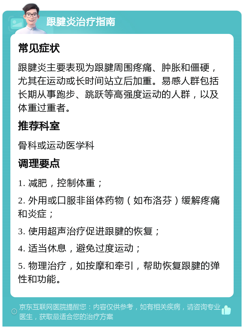 跟腱炎治疗指南 常见症状 跟腱炎主要表现为跟腱周围疼痛、肿胀和僵硬，尤其在运动或长时间站立后加重。易感人群包括长期从事跑步、跳跃等高强度运动的人群，以及体重过重者。 推荐科室 骨科或运动医学科 调理要点 1. 减肥，控制体重； 2. 外用或口服非甾体药物（如布洛芬）缓解疼痛和炎症； 3. 使用超声治疗促进跟腱的恢复； 4. 适当休息，避免过度运动； 5. 物理治疗，如按摩和牵引，帮助恢复跟腱的弹性和功能。