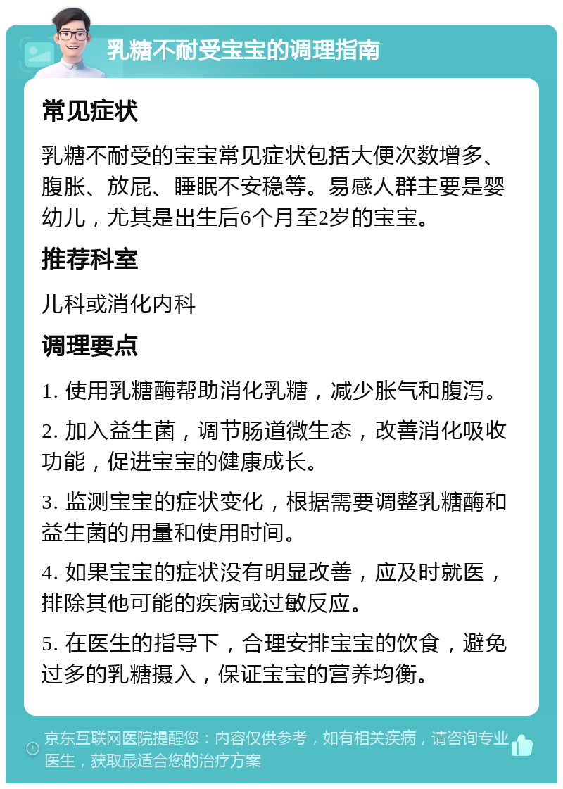 乳糖不耐受宝宝的调理指南 常见症状 乳糖不耐受的宝宝常见症状包括大便次数增多、腹胀、放屁、睡眠不安稳等。易感人群主要是婴幼儿，尤其是出生后6个月至2岁的宝宝。 推荐科室 儿科或消化内科 调理要点 1. 使用乳糖酶帮助消化乳糖，减少胀气和腹泻。 2. 加入益生菌，调节肠道微生态，改善消化吸收功能，促进宝宝的健康成长。 3. 监测宝宝的症状变化，根据需要调整乳糖酶和益生菌的用量和使用时间。 4. 如果宝宝的症状没有明显改善，应及时就医，排除其他可能的疾病或过敏反应。 5. 在医生的指导下，合理安排宝宝的饮食，避免过多的乳糖摄入，保证宝宝的营养均衡。