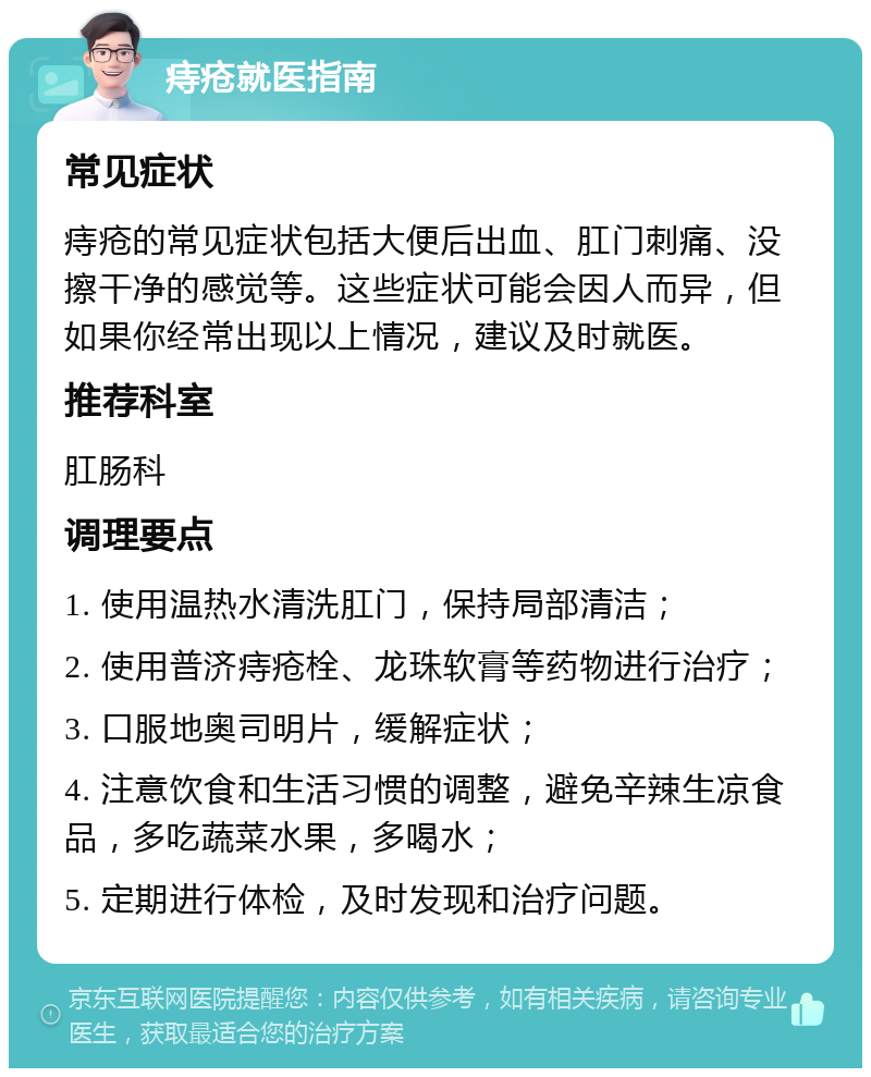 痔疮就医指南 常见症状 痔疮的常见症状包括大便后出血、肛门刺痛、没擦干净的感觉等。这些症状可能会因人而异，但如果你经常出现以上情况，建议及时就医。 推荐科室 肛肠科 调理要点 1. 使用温热水清洗肛门，保持局部清洁； 2. 使用普济痔疮栓、龙珠软膏等药物进行治疗； 3. 口服地奥司明片，缓解症状； 4. 注意饮食和生活习惯的调整，避免辛辣生凉食品，多吃蔬菜水果，多喝水； 5. 定期进行体检，及时发现和治疗问题。