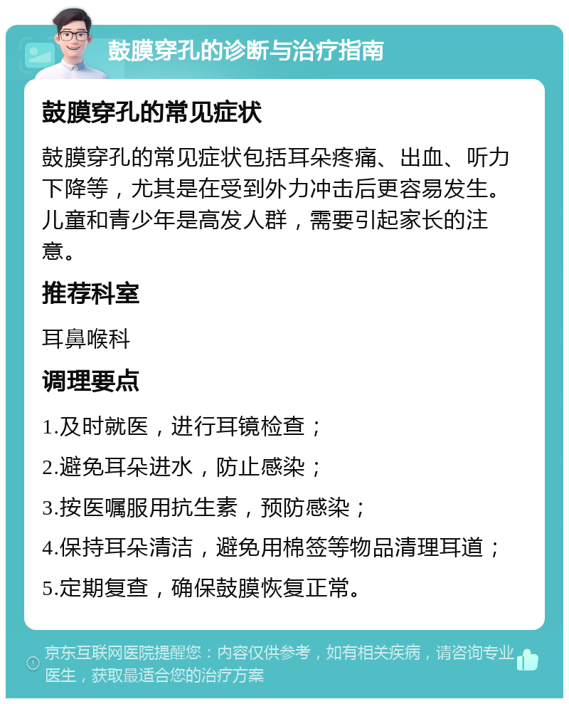 鼓膜穿孔的诊断与治疗指南 鼓膜穿孔的常见症状 鼓膜穿孔的常见症状包括耳朵疼痛、出血、听力下降等，尤其是在受到外力冲击后更容易发生。儿童和青少年是高发人群，需要引起家长的注意。 推荐科室 耳鼻喉科 调理要点 1.及时就医，进行耳镜检查； 2.避免耳朵进水，防止感染； 3.按医嘱服用抗生素，预防感染； 4.保持耳朵清洁，避免用棉签等物品清理耳道； 5.定期复查，确保鼓膜恢复正常。