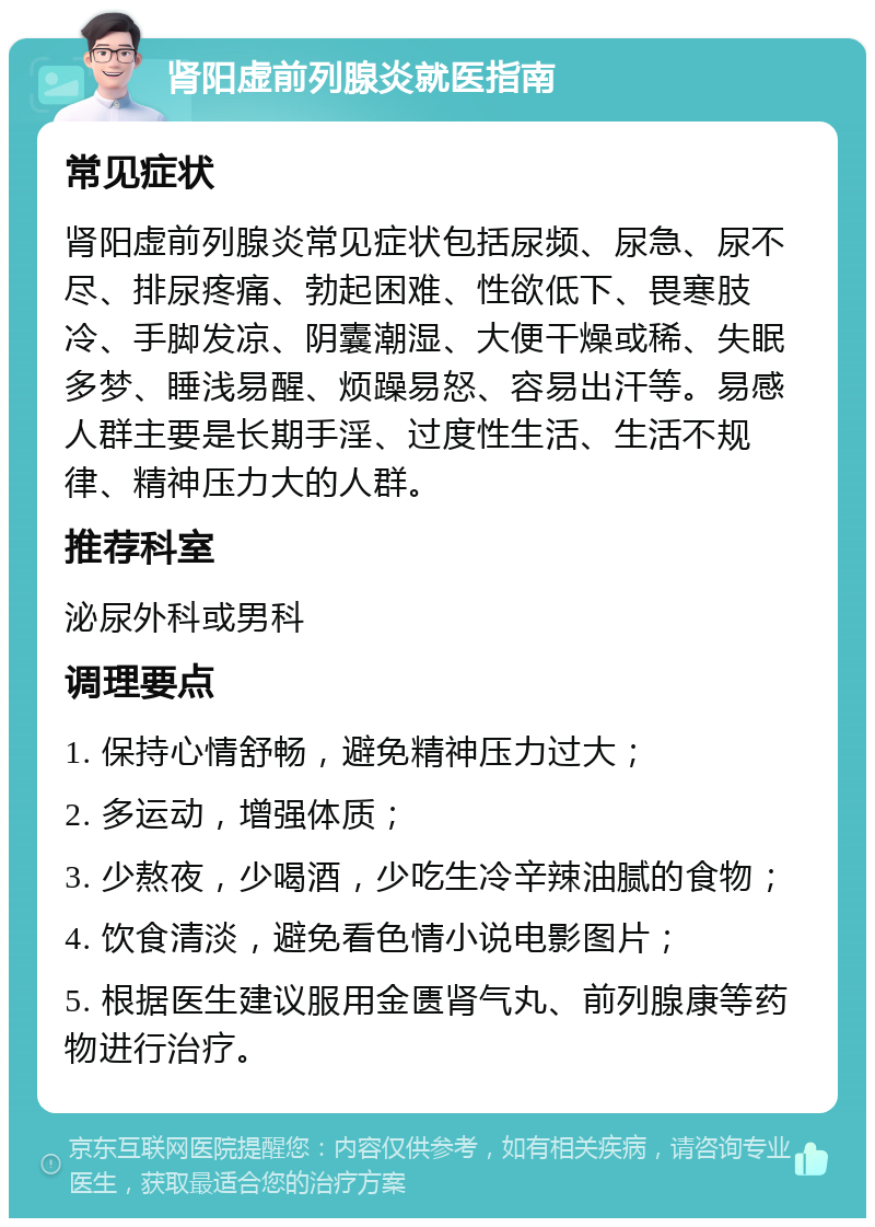 肾阳虚前列腺炎就医指南 常见症状 肾阳虚前列腺炎常见症状包括尿频、尿急、尿不尽、排尿疼痛、勃起困难、性欲低下、畏寒肢冷、手脚发凉、阴囊潮湿、大便干燥或稀、失眠多梦、睡浅易醒、烦躁易怒、容易出汗等。易感人群主要是长期手淫、过度性生活、生活不规律、精神压力大的人群。 推荐科室 泌尿外科或男科 调理要点 1. 保持心情舒畅，避免精神压力过大； 2. 多运动，增强体质； 3. 少熬夜，少喝酒，少吃生冷辛辣油腻的食物； 4. 饮食清淡，避免看色情小说电影图片； 5. 根据医生建议服用金匮肾气丸、前列腺康等药物进行治疗。