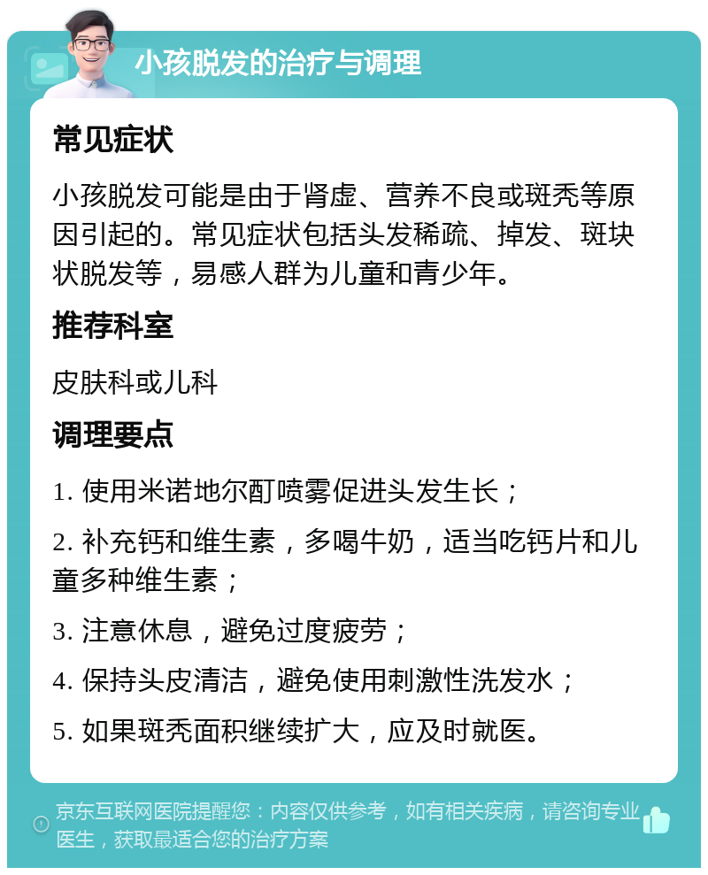 小孩脱发的治疗与调理 常见症状 小孩脱发可能是由于肾虚、营养不良或斑秃等原因引起的。常见症状包括头发稀疏、掉发、斑块状脱发等，易感人群为儿童和青少年。 推荐科室 皮肤科或儿科 调理要点 1. 使用米诺地尔酊喷雾促进头发生长； 2. 补充钙和维生素，多喝牛奶，适当吃钙片和儿童多种维生素； 3. 注意休息，避免过度疲劳； 4. 保持头皮清洁，避免使用刺激性洗发水； 5. 如果斑秃面积继续扩大，应及时就医。