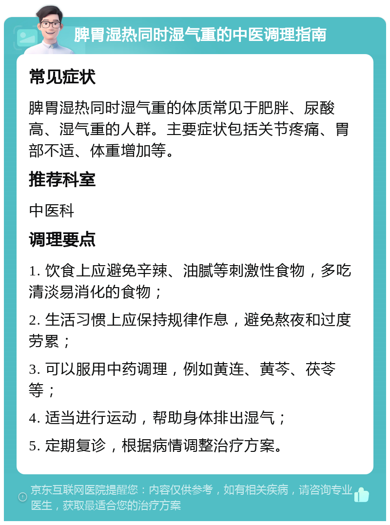 脾胃湿热同时湿气重的中医调理指南 常见症状 脾胃湿热同时湿气重的体质常见于肥胖、尿酸高、湿气重的人群。主要症状包括关节疼痛、胃部不适、体重增加等。 推荐科室 中医科 调理要点 1. 饮食上应避免辛辣、油腻等刺激性食物，多吃清淡易消化的食物； 2. 生活习惯上应保持规律作息，避免熬夜和过度劳累； 3. 可以服用中药调理，例如黄连、黄芩、茯苓等； 4. 适当进行运动，帮助身体排出湿气； 5. 定期复诊，根据病情调整治疗方案。