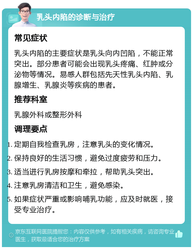 乳头内陷的诊断与治疗 常见症状 乳头内陷的主要症状是乳头向内凹陷，不能正常突出。部分患者可能会出现乳头疼痛、红肿或分泌物等情况。易感人群包括先天性乳头内陷、乳腺增生、乳腺炎等疾病的患者。 推荐科室 乳腺外科或整形外科 调理要点 定期自我检查乳房，注意乳头的变化情况。 保持良好的生活习惯，避免过度疲劳和压力。 适当进行乳房按摩和牵拉，帮助乳头突出。 注意乳房清洁和卫生，避免感染。 如果症状严重或影响哺乳功能，应及时就医，接受专业治疗。