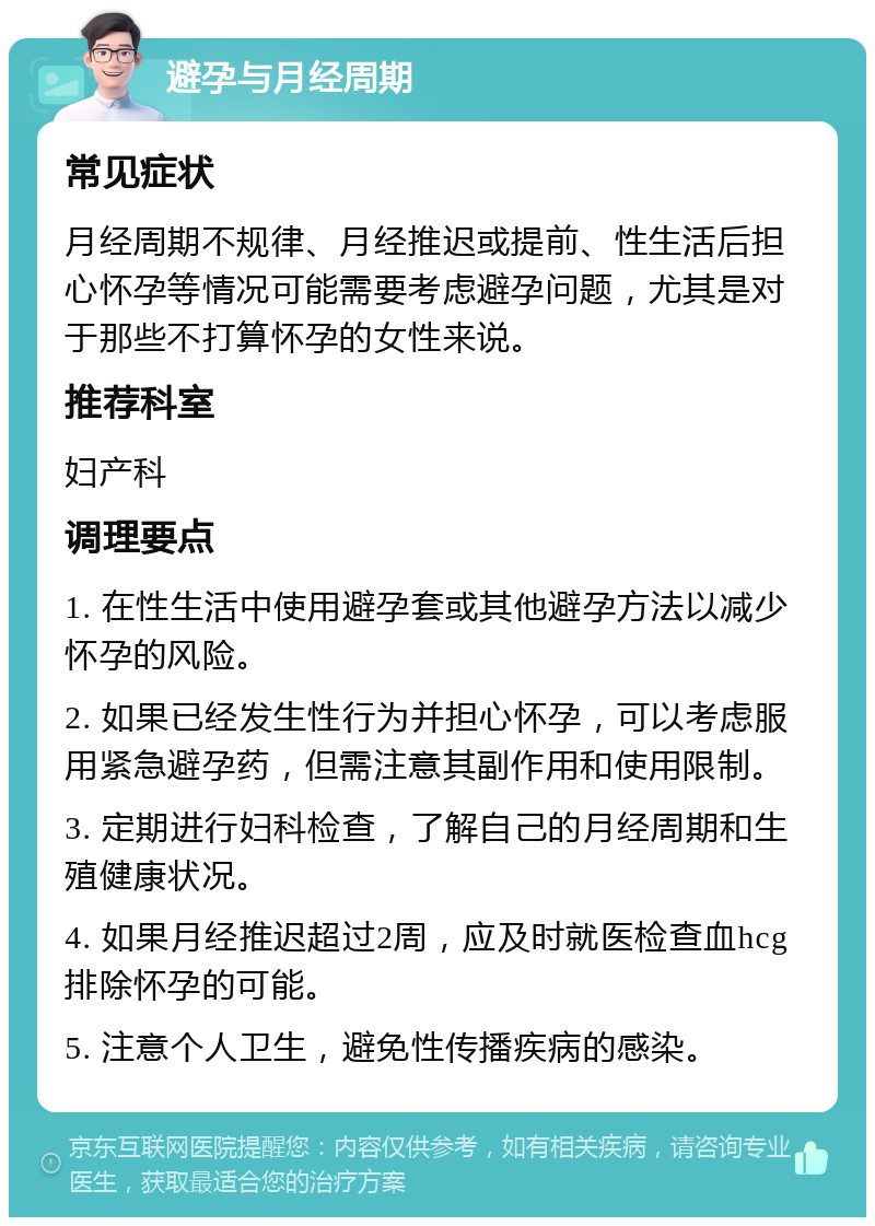 避孕与月经周期 常见症状 月经周期不规律、月经推迟或提前、性生活后担心怀孕等情况可能需要考虑避孕问题，尤其是对于那些不打算怀孕的女性来说。 推荐科室 妇产科 调理要点 1. 在性生活中使用避孕套或其他避孕方法以减少怀孕的风险。 2. 如果已经发生性行为并担心怀孕，可以考虑服用紧急避孕药，但需注意其副作用和使用限制。 3. 定期进行妇科检查，了解自己的月经周期和生殖健康状况。 4. 如果月经推迟超过2周，应及时就医检查血hcg排除怀孕的可能。 5. 注意个人卫生，避免性传播疾病的感染。