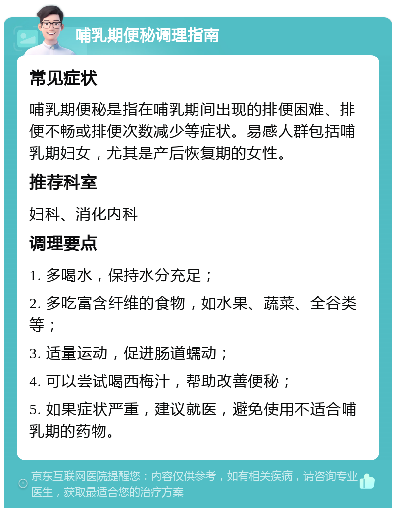 哺乳期便秘调理指南 常见症状 哺乳期便秘是指在哺乳期间出现的排便困难、排便不畅或排便次数减少等症状。易感人群包括哺乳期妇女，尤其是产后恢复期的女性。 推荐科室 妇科、消化内科 调理要点 1. 多喝水，保持水分充足； 2. 多吃富含纤维的食物，如水果、蔬菜、全谷类等； 3. 适量运动，促进肠道蠕动； 4. 可以尝试喝西梅汁，帮助改善便秘； 5. 如果症状严重，建议就医，避免使用不适合哺乳期的药物。